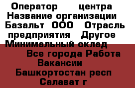 Оператор Call-центра › Название организации ­ Базальт, ООО › Отрасль предприятия ­ Другое › Минимальный оклад ­ 22 000 - Все города Работа » Вакансии   . Башкортостан респ.,Салават г.